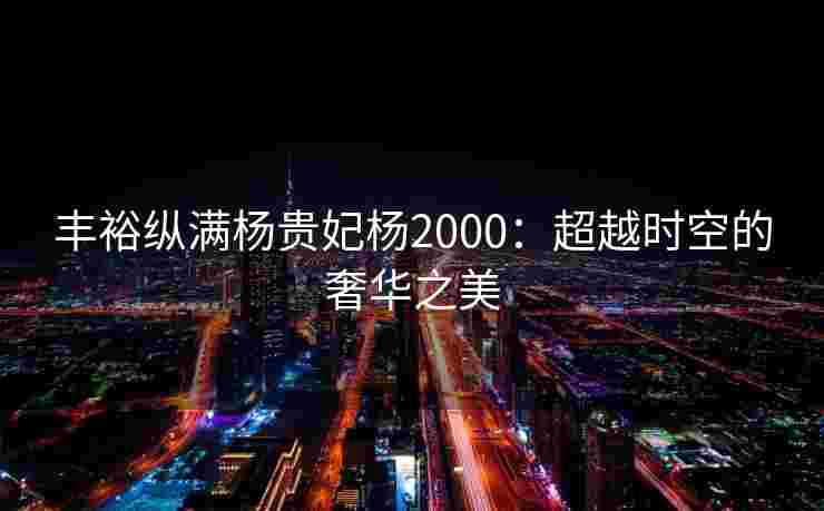 丰裕纵满杨贵妃杨2000：超越时空的奢华之美