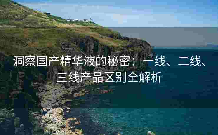 洞察国产精华液的秘密：一线、二线、三线产品区别全解析