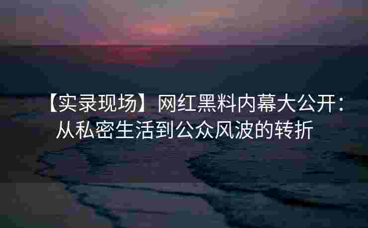 【实录现场】网红黑料内幕大公开：从私密生活到公众风波的转折