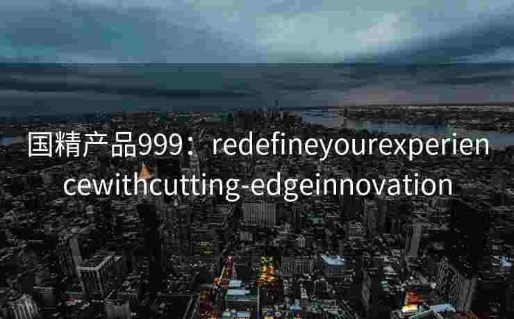 国精产品999:redefineyourexperiencewithcutting-edgeinnovation 国精产品999:redefineyourexperiencewithcutting-edgeinnovation