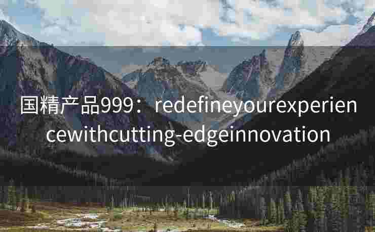 国精产品999:redefineyourexperiencewithcutting-edgeinnovation 国精产品999:redefineyourexperiencewithcutting-edgeinnovation