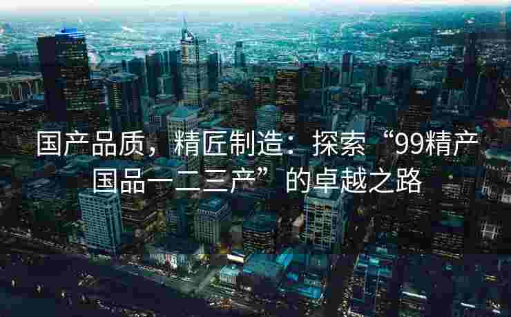 国产品质,精匠制造:探索“99精产国品一二三产”的卓越之路 国产品质,精匠制造:探索“99精产国品一二三产”的卓越之路
