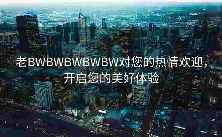 老BWBWBWBWBW对您的热情欢迎，开启您的美好体验