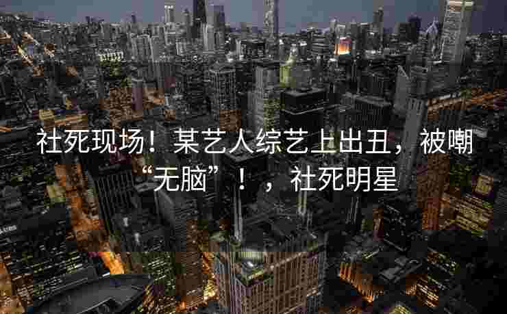 社死现场!某艺人综艺上出丑,被嘲“无脑”!,社死明星 社死现场!某艺人综艺上出丑,被嘲“无脑”!,社死明星