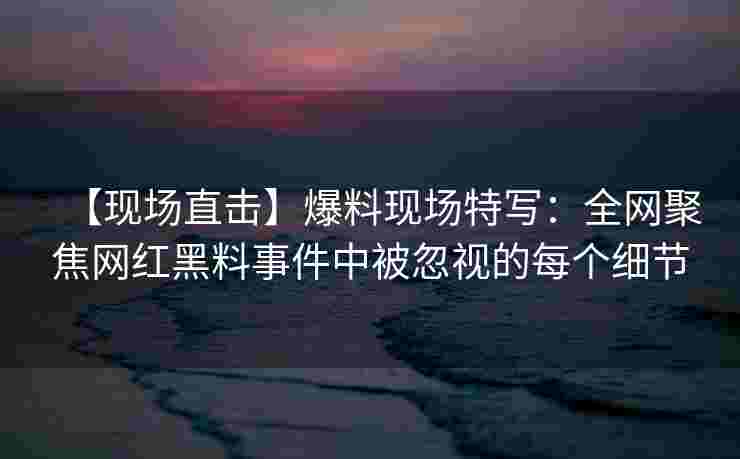 【现场直击】爆料现场特写:全网聚焦网红黑料事件中被忽视的每个细节 【现场直击】爆料现场特写:全网聚焦网红黑料事件中被忽视的每个细节