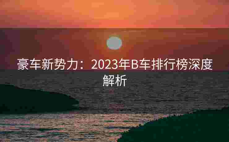 豪车新势力:2023年B车排行榜深度解析 豪车新势力:2023年B车排行榜深度解析