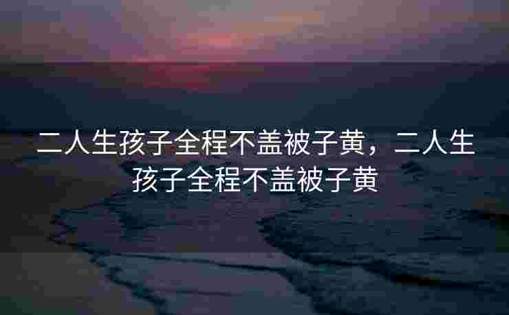 二人生孩子全程不盖被子黄,二人生孩子全程不盖被子黄 二人生孩子全程不盖被子黄,二人生孩子全程不盖被子黄