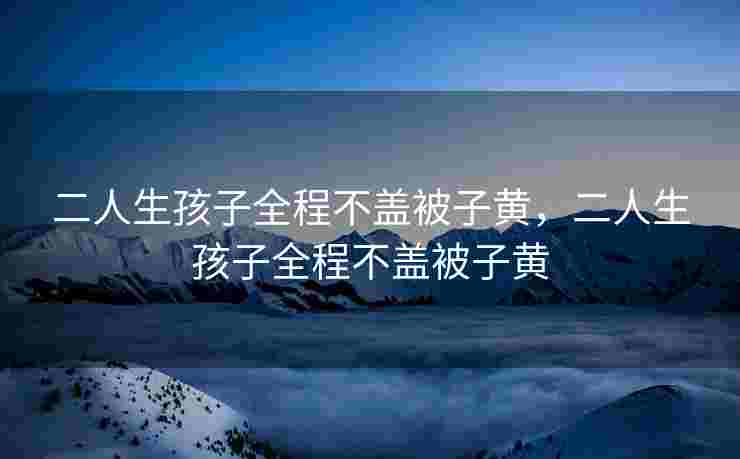 二人生孩子全程不盖被子黄,二人生孩子全程不盖被子黄 二人生孩子全程不盖被子黄,二人生孩子全程不盖被子黄