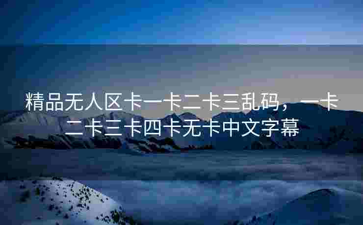 精品无人区卡一卡二卡三乱码,一卡二卡三卡四卡无卡中文字幕 精品无人区卡一卡二卡三乱码,一卡二卡三卡四卡无卡中文字幕