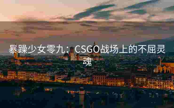 暴躁少女零九:CSGO战场上的不屈灵魂 暴躁少女零九:CSGO战场上的不屈灵魂