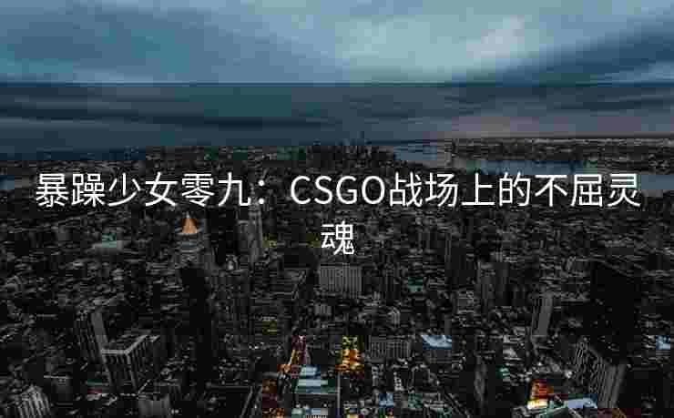 暴躁少女零九:CSGO战场上的不屈灵魂 暴躁少女零九:CSGO战场上的不屈灵魂