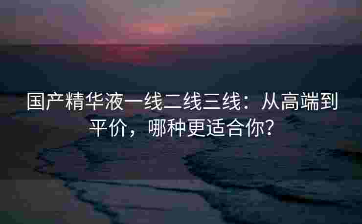 国产精华液一线二线三线:从高端到平价,哪种更适合你? 国产精华液一线二线三线:从高端到平价,哪种更适合你?