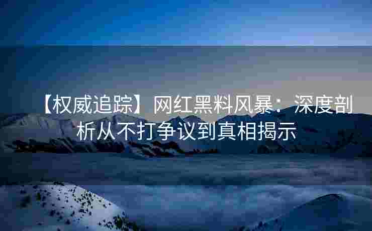 【权威追踪】网红黑料风暴:深度剖析从不打争议到真相揭示 【权威追踪】网红黑料风暴:深度剖析从不打争议到真相揭示