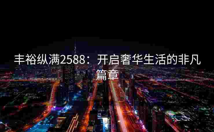 丰裕纵满2588:开启奢华生活的非凡篇章 丰裕纵满2588:开启奢华生活的非凡篇章