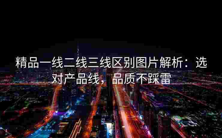 精品一线二线三线区别图片解析：选对产品线，品质不踩雷
