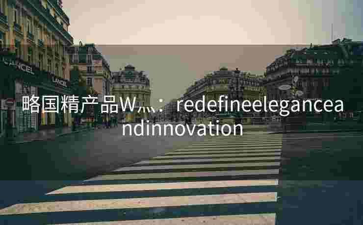 略国精产品W灬:redefineeleganceandinnovation 略国精产品W灬:redefineeleganceandinnovation