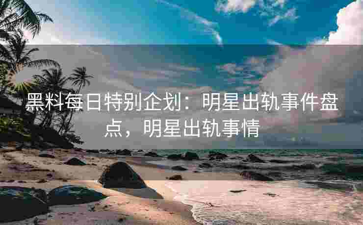 黑料每日特别企划：明星出轨事件盘点，明星出轨事情