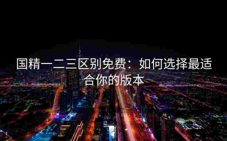 国精一二三区别免费:如何选择最适合你的版本 国精一二三区别免费:如何选择最适合你的版本