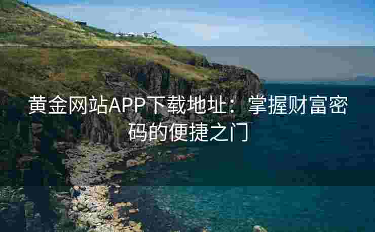 黄金网站APP下载地址:掌握财富密码的便捷之门 黄金网站APP下载地址:掌握财富密码的便捷之门