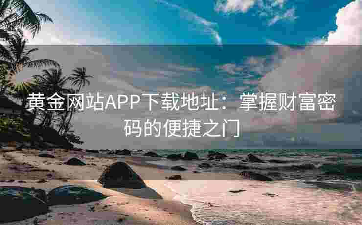 黄金网站APP下载地址:掌握财富密码的便捷之门 黄金网站APP下载地址:掌握财富密码的便捷之门
